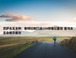 巴萨女足主帅：普特拉斯打进199球难以置信 皇马女足会很少丢分