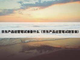 京东产品运营笔试准备什么（京东产品运营笔试题答案）