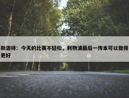 斯洛特：今天的比赛不轻松，利物浦最后一传本可以做得更好