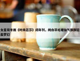 女星周冬雨《时尚芭莎》闭年刊，纯白羽毛裙仙气飘飘轻盈梦幻