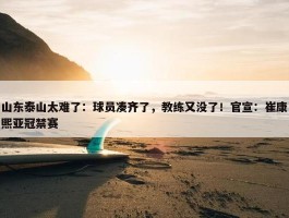 山东泰山太难了：球员凑齐了，教练又没了！官宣：崔康熙亚冠禁赛