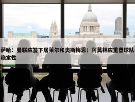 萨哈：曼联应签下居莱尔和奥斯梅恩；阿莫林应重塑球队稳定性