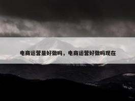 电商运营是好做吗，电商运营好做吗现在