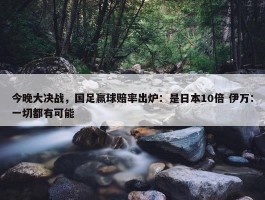 今晚大决战，国足赢球赔率出炉：是日本10倍 伊万：一切都有可能