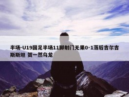 半场-U19国足半场11脚射门无果0-1落后吉尔吉斯斯坦 贺一然乌龙