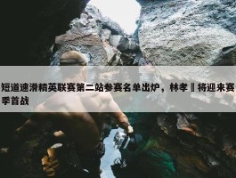 短道速滑精英联赛第二站参赛名单出炉，林孝埈将迎来赛季首战