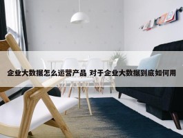 企业大数据怎么运营产品 对于企业大数据到底如何用