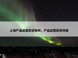 上海产品运营薪资如何，产品运营薪资待遇