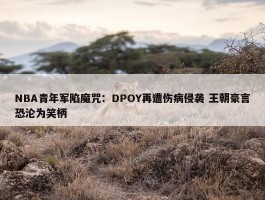 NBA青年军陷魔咒：DPOY再遭伤病侵袭 王朝豪言恐沦为笑柄