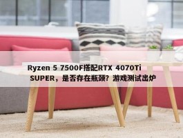 Ryzen 5 7500F搭配RTX 4070Ti SUPER，是否存在瓶颈？游戏测试出炉