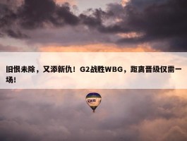 旧恨未除，又添新仇！G2战胜WBG，距离晋级仅需一场！