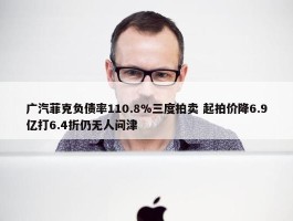 广汽菲克负债率110.8%三度拍卖 起拍价降6.9亿打6.4折仍无人问津