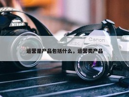 运营是产品包括什么，运营类产品