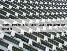 法律战一触即发！Arm“手撕”高通：拟取消对其芯片设计许可