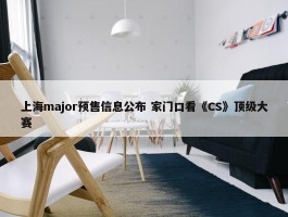 上海major预售信息公布 家门口看《CS》顶级大赛