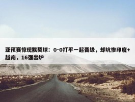 亚预赛惊现默契球：0-0打平一起晋级，却坑惨印度+越南，16强出炉