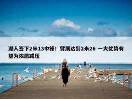 湖人签下2米13中锋！臂展达到2米26 一大优势有望为浓眉减压