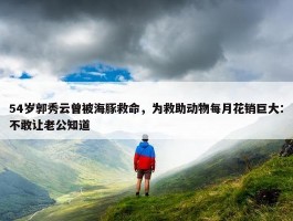 54岁郭秀云曾被海豚救命，为救助动物每月花销巨大：不敢让老公知道