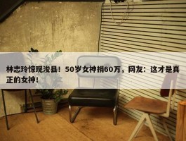 林志玲惊现浚县！50岁女神捐60万，网友：这才是真正的女神！