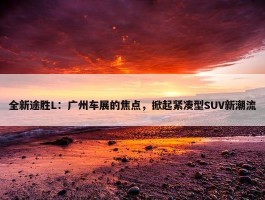 全新途胜L：广州车展的焦点，掀起紧凑型SUV新潮流