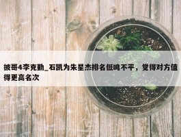 披哥4李克勤_石凯为朱星杰排名低鸣不平，觉得对方值得更高名次