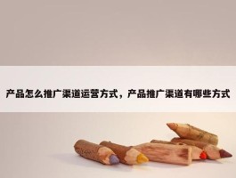 产品怎么推广渠道运营方式，产品推广渠道有哪些方式