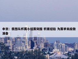 申京：我想从杯赛小组赛突围 积累经验 为赛季末段做准备