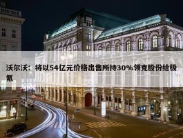 沃尔沃：将以54亿元价格出售所持30%领克股份给极氪