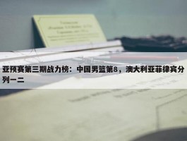 亚预赛第三期战力榜：中国男篮第8，澳大利亚菲律宾分列一二