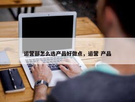 运营部怎么选产品好做点，运营 产品