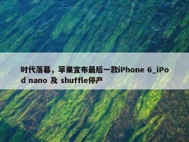 时代落幕，苹果宣布最后一款iPhone 6_iPod nano 及 shuffle停产