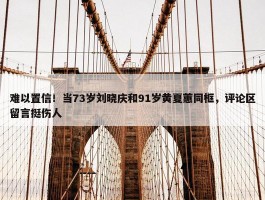 难以置信！当73岁刘晓庆和91岁黄夏蕙同框，评论区留言挺伤人