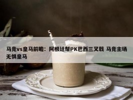 马竞vs皇马前瞻：阿根廷帮PK巴西三叉戟 马竞主场无惧皇马