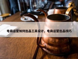 电商运营如何选品工具设计，电商运营选品技巧