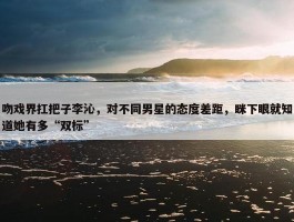 吻戏界扛把子李沁，对不同男星的态度差距，眯下眼就知道她有多“双标”