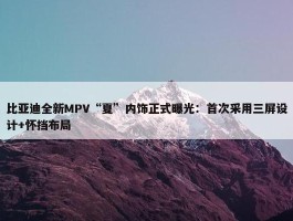 比亚迪全新MPV“夏”内饰正式曝光：首次采用三屏设计+怀挡布局