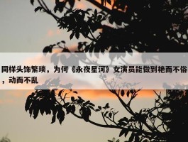 同样头饰繁琐，为何《永夜星河》女演员能做到艳而不俗，动而不乱