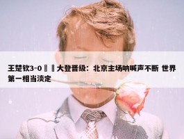 王楚钦3-0篠塚大登晋级：北京主场呐喊声不断 世界第一相当淡定