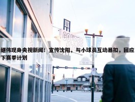 继伟现身央视新闻！宣传沈阳，与小球员互动暴扣，回应下赛季计划