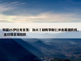 韩国VS伊拉克首发：孙兴慜缺阵李刚仁冲击最强防线， 金玟哉坐镇后防