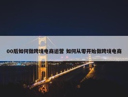 00后如何做跨境电商运营 如何从零开始做跨境电商