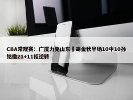 CBA常规赛：广厦力克山东 胡金秋半场10中10孙铭徽21+11拒逆转