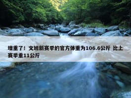 增重了！文班新赛季的官方体重为106.6公斤 比上赛季重11公斤