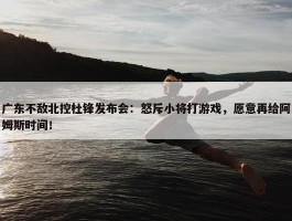 广东不敌北控杜锋发布会：怒斥小将打游戏，愿意再给阿姆斯时间！