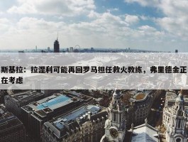 斯基拉：拉涅利可能再回罗马担任救火教练，弗里德金正在考虑