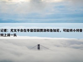 记者：尤文不会在冬窗召回贾洛和鲁加尼，可能将小将普彻上调一队