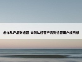 怎样从产品到运营 如何从经营产品到运营用户观后感