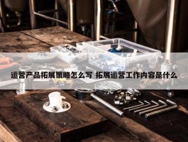 运营产品拓展策略怎么写 拓展运营工作内容是什么