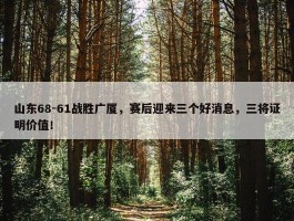 山东68-61战胜广厦，赛后迎来三个好消息，三将证明价值！