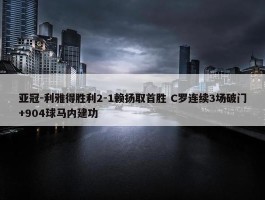 亚冠-利雅得胜利2-1赖扬取首胜 C罗连续3场破门+904球马内建功